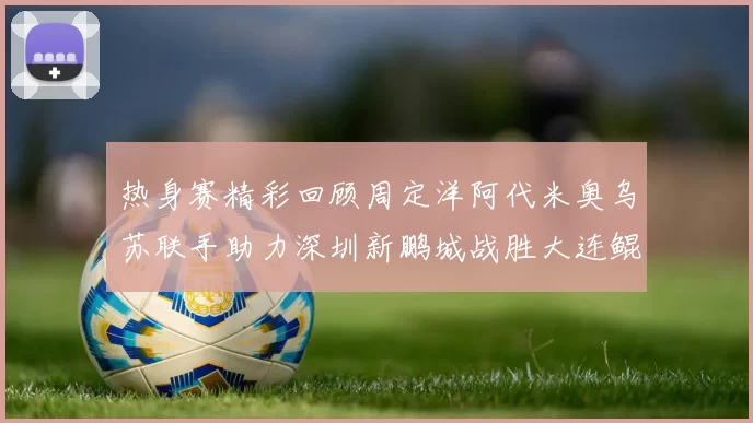 热身赛精彩回顾周定洋阿代米奥乌苏联手助力深圳新鹏城战胜大连鲲城