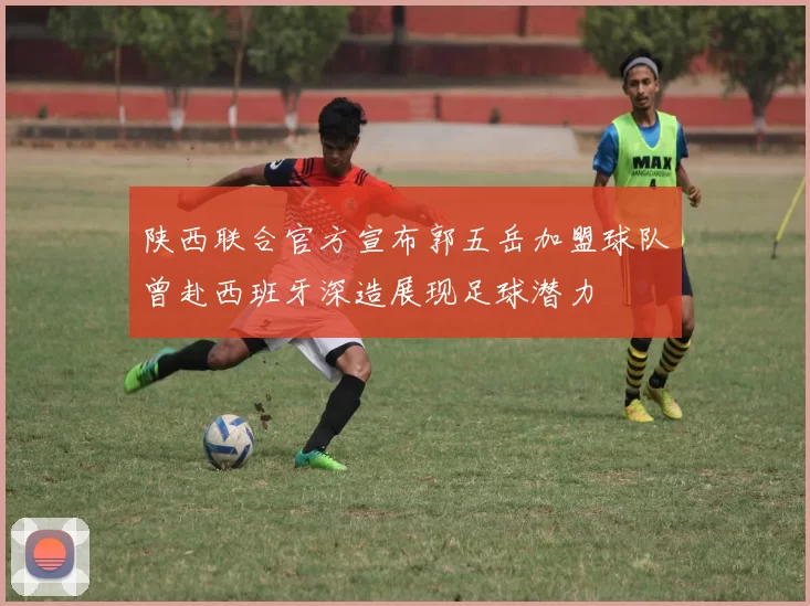 陕西联合官方宣布郭五岳加盟球队曾赴西班牙深造展现足球潜力