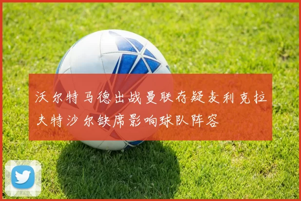 沃尔特马德出战曼联存疑麦利克拉夫特沙尔缺席影响球队阵容