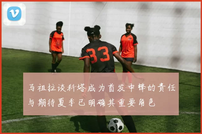马祖拉谈科塔成为首发中锋的责任与期待夏季已明确其重要角色