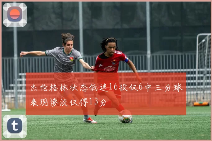 杰伦格林状态低迷16投仅6中三分球表现惨淡仅得13分
