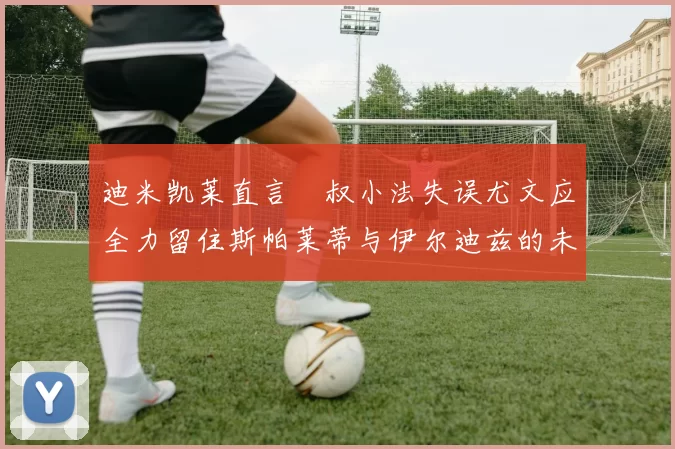 迪米凯莱直言囧叔小法失误尤文应全力留住斯帕莱蒂与伊尔迪兹的未来分析