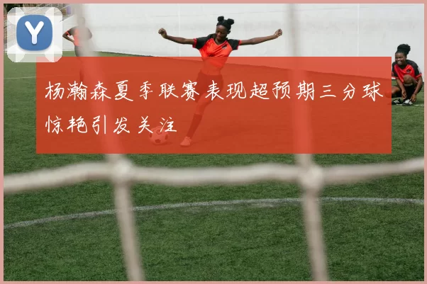 杨瀚森夏季联赛表现超预期三分球惊艳引发关注