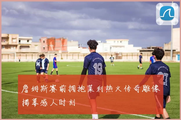 詹姆斯赛前拥抱莱利热火传奇雕像揭幕感人时刻