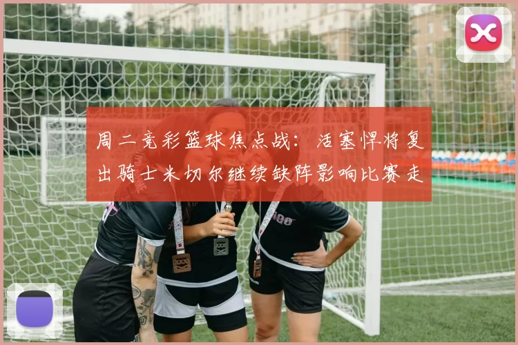 周二竞彩篮球焦点战：活塞悍将复出骑士米切尔继续缺阵影响比赛走势