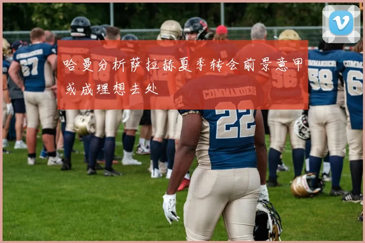 哈曼分析萨拉赫夏季转会前景意甲或成理想去处
