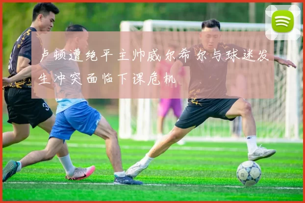 卢顿遭绝平主帅威尔希尔与球迷发生冲突面临下课危机