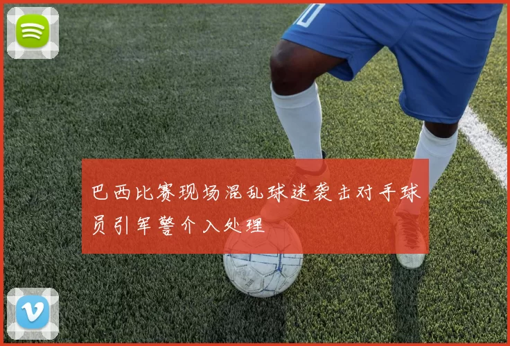 巴西比赛现场混乱球迷袭击对手球员引军警介入处理