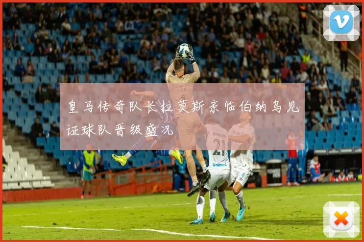 皇马传奇队长拉莫斯亲临伯纳乌见证球队晋级盛况