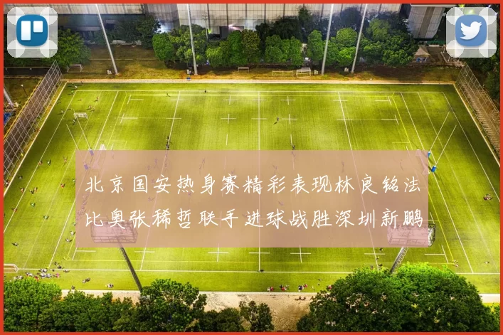 北京国安热身赛精彩表现林良铭法比奥张稀哲联手进球战胜深圳新鹏城