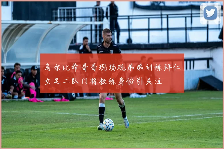 乌尔比希哥哥现场观弟弟训练拜仁女足二队门将教练身份引关注