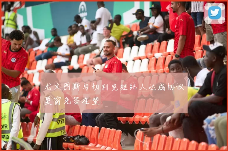 尤文图斯与切利克经纪人达成协议夏窗免签在望