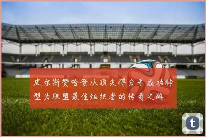 皮尔斯赞哈登从顶尖得分手成功转型为联盟最佳组织者的传奇之路