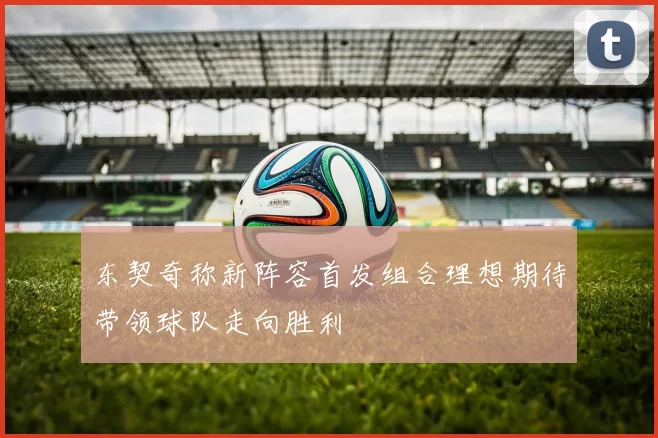 东契奇称新阵容首发组合理想期待带领球队走向胜利