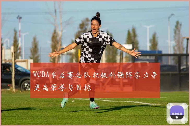 WCBA季后赛各队积极补强阵容力争更高荣誉与目标