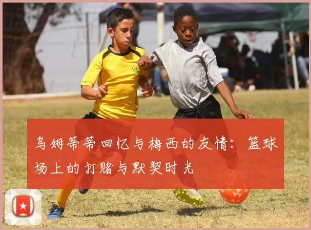 乌姆蒂蒂回忆与梅西的友情：篮球场上的打赌与默契时光