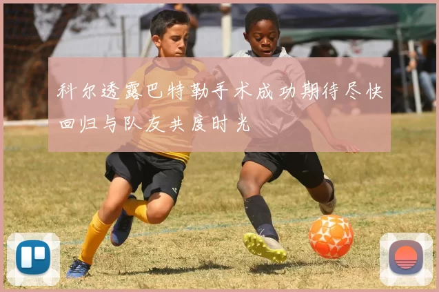 科尔透露巴特勒手术成功期待尽快回归与队友共度时光