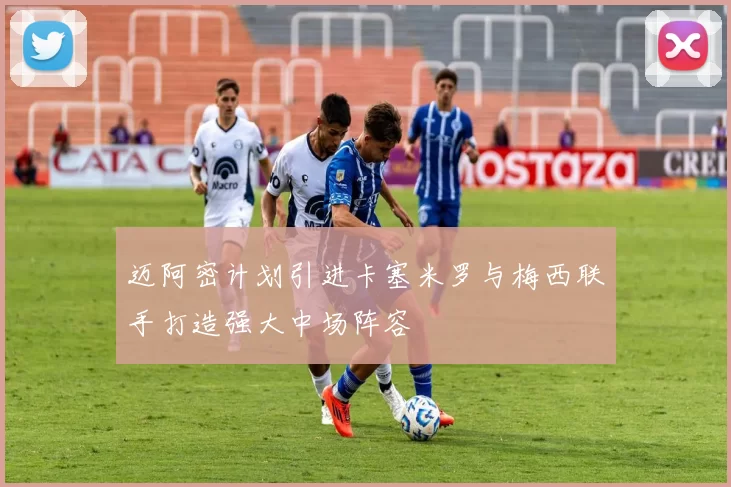 迈阿密计划引进卡塞米罗与梅西联手打造强大中场阵容