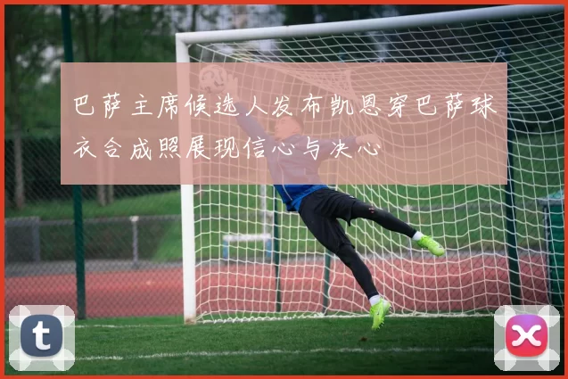 巴萨主席候选人发布凯恩穿巴萨球衣合成照展现信心与决心