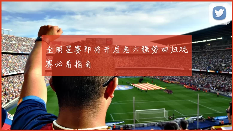 全明星赛即将开启老六强势回归观赛必看指南